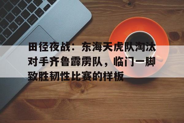 开云app-田径夜战：东海天虎队淘汰对手齐鲁霹雳队，临门一脚致胜韧性比赛的样板的简单介绍