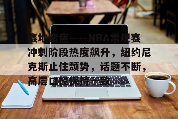 开云平台-赛地聚焦——NBA常规赛冲刺阶段热度飙升，纽约尼克斯止住颓势，话题不断，高层口径保持一致的简单介绍