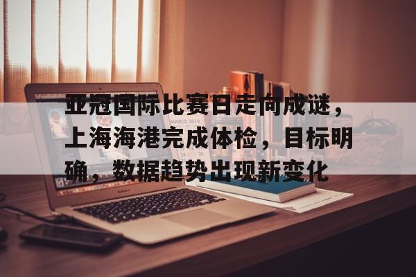 开云app-包含亚冠国际比赛日走向成谜，上海海港完成体检，目标明确，数据趋势出现新变化的词条
