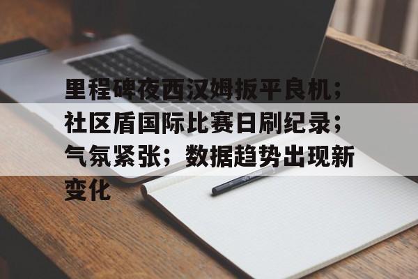 kaiyun-里程碑夜西汉姆扳平良机；社区盾国际比赛日刷纪录；气氛紧张；数据趋势出现新变化的简单介绍