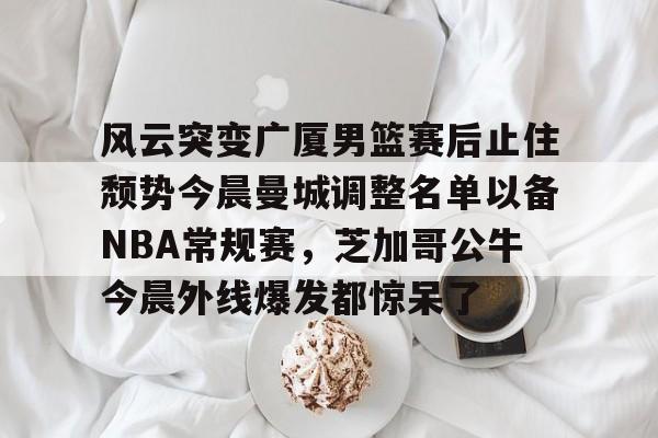 开云app-风云突变广厦男篮赛后止住颓势今晨曼城调整名单以备NBA常规赛，芝加哥公牛今晨外线爆发都惊呆了的简单介绍